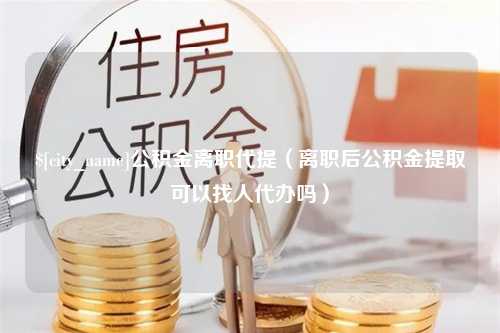 烟台公积金离职代提（离职后公积金提取可以找人代办吗）